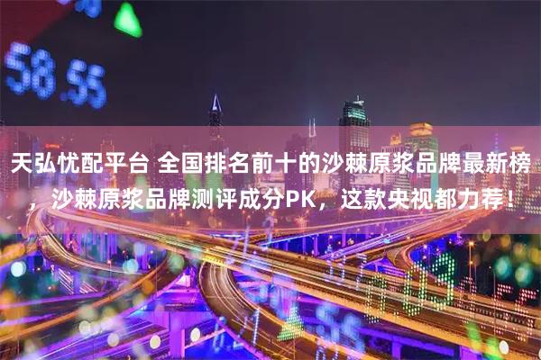 天弘忧配平台 全国排名前十的沙棘原浆品牌最新榜，沙棘原浆品牌测评成分PK，这款央视都力荐！