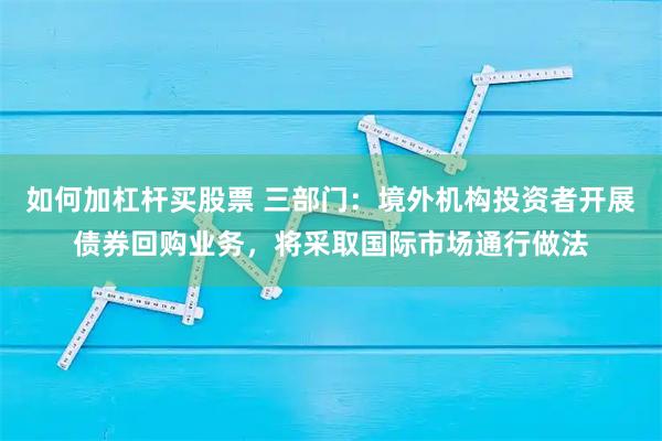 如何加杠杆买股票 三部门：境外机构投资者开展债券回购业务，将采取国际市场通行做法