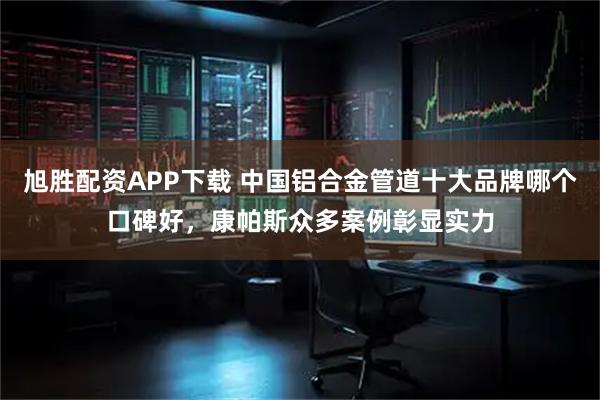 旭胜配资APP下载 中国铝合金管道十大品牌哪个口碑好，康帕斯众多案例彰显实力