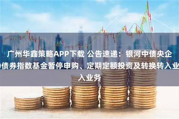 广州华鑫策略APP下载 公告速递：银河中债央企20债券指数基金暂停申购、定期定额投资及转换转入业务