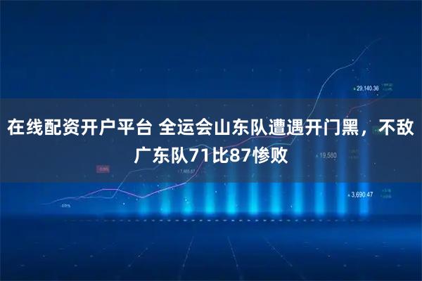 在线配资开户平台 全运会山东队遭遇开门黑，不敌广东队71比87惨败