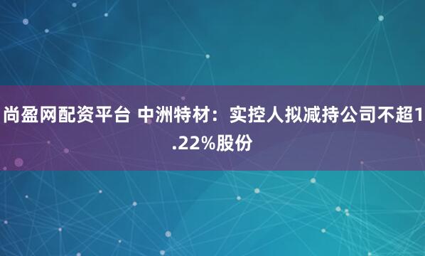 尚盈网配资平台 中洲特材：实控人拟减持公司不超1.22%股份