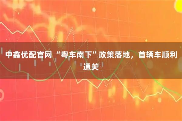 中鑫优配官网 “粤车南下”政策落地，首辆车顺利通关