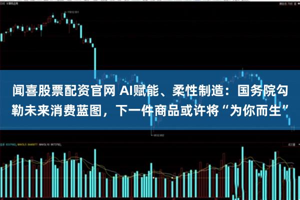 闻喜股票配资官网 AI赋能、柔性制造：国务院勾勒未来消费蓝图，下一件商品或许将“为你而生”