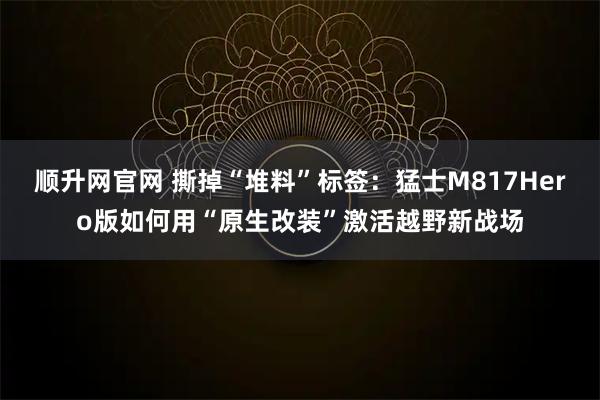 顺升网官网 撕掉“堆料”标签：猛士M817Hero版如何用“原生改装”激活越野新战场