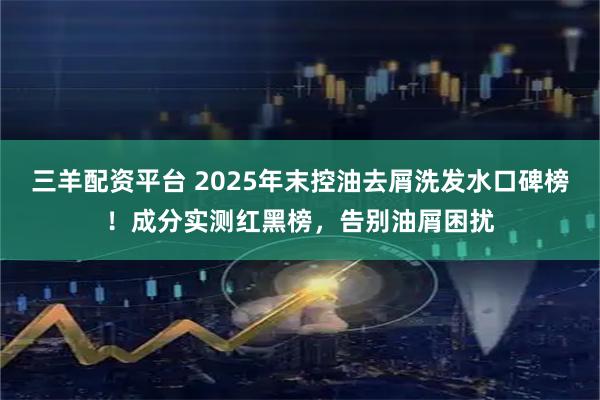 三羊配资平台 2025年末控油去屑洗发水口碑榜！成分实测红黑榜，告别油屑困扰